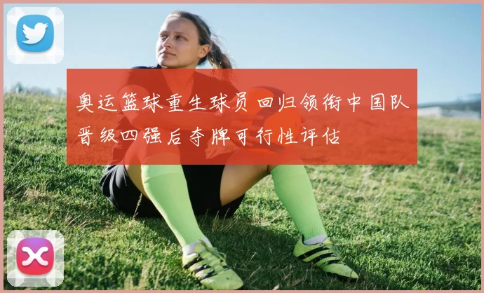 奥运篮球重生球员回归领衔中国队晋级四强后夺牌可行性评估