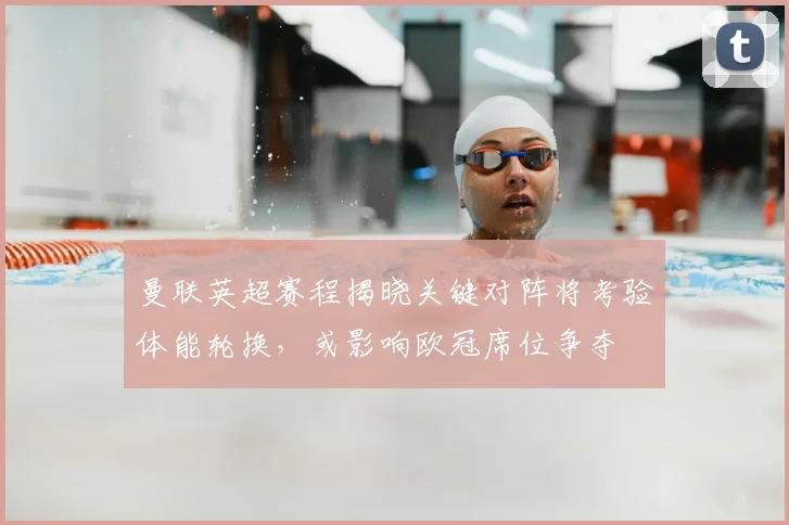 曼联英超赛程揭晓关键对阵将考验体能轮换，或影响欧冠席位争夺