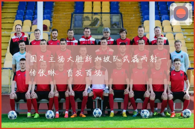 国足主场大胜新加坡队武磊两射一传张琳芃首发百场