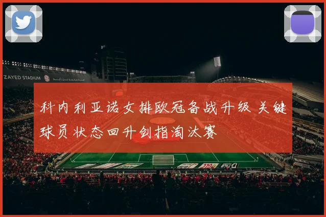 科内利亚诺女排欧冠备战升级 关键球员状态回升剑指淘汰赛