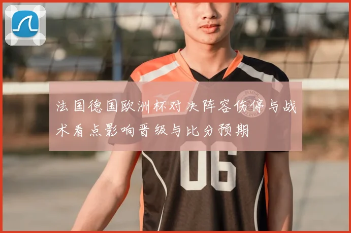 法国德国欧洲杯对决阵容伤停与战术看点影响晋级与比分预期