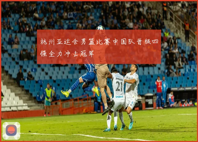 杭州亚运会男篮比赛中国队晋级四强全力冲击冠军