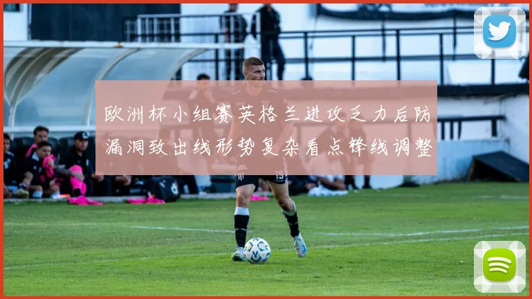 欧洲杯小组赛英格兰进攻乏力后防漏洞致出线形势复杂看点锋线调整
