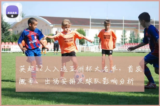 英超12人入选亚洲杯大名单，首发概率、出场安排及球队影响分析