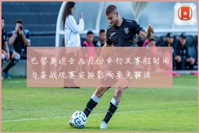 巴黎奥运会几月份举行及赛程时间与备战观赛安排影响要点解读