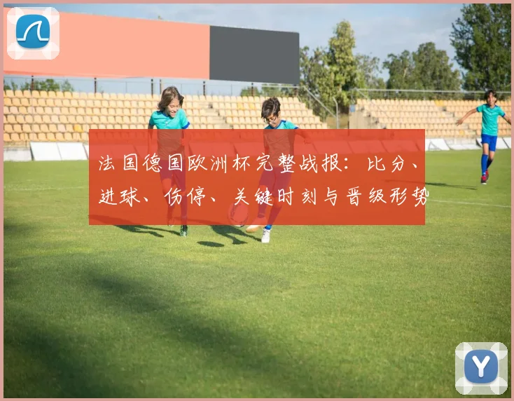 法国德国欧洲杯完整战报：比分、进球、伤停、关键时刻与晋级形势解读