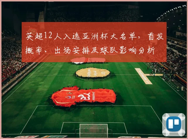 英超12人入选亚洲杯大名单，首发概率、出场安排及球队影响分析