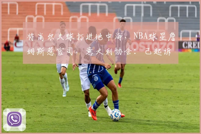 将高尔夫球打进地中海,NBA球星詹姆斯惹官司,意大利协会:已起诉,按刑法或判2-6年
