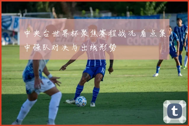 中央台世界杯聚焦赛程战况 看点集中强队对决与出线形势