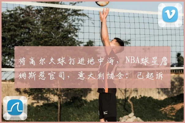将高尔夫球打进地中海,NBA球星詹姆斯惹官司,意大利协会:已起诉,按刑法或判2-6年