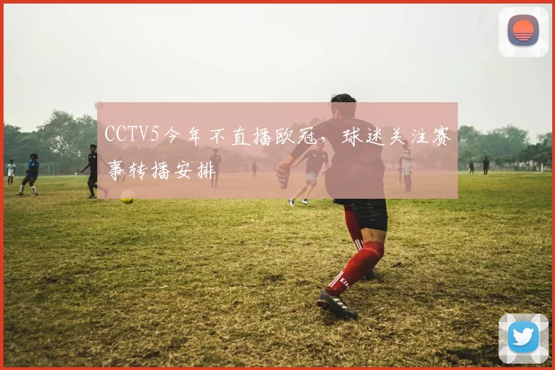 CCTV5今年不直播欧冠，球迷关注赛事转播安排