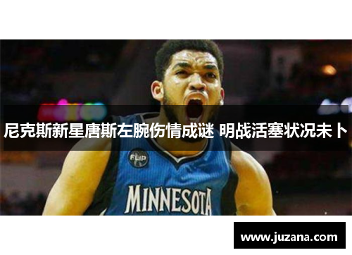尼克斯新星唐斯左腕伤情成谜 明战活塞状况未卜